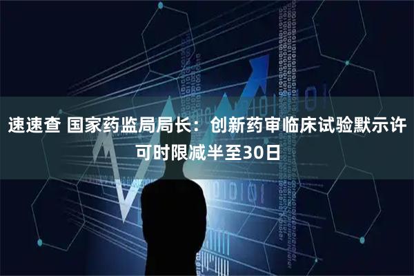速速查 国家药监局局长:创新药审临床试验默示许可时限减半至30日