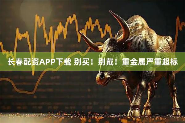 长春配资APP下载 别买！别戴！重金属严重超标