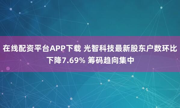 在线配资平台APP下载 光智科技最新股东户数环比下降7.69% 筹码趋向集中
