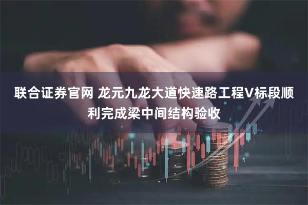联合证券官网 龙元九龙大道快速路工程V标段顺利完成梁中间结构验收
