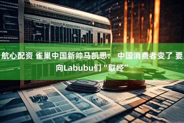 航心配资 雀巢中国新帅马凯思： 中国消费者变了 要向Labubu们“取经”