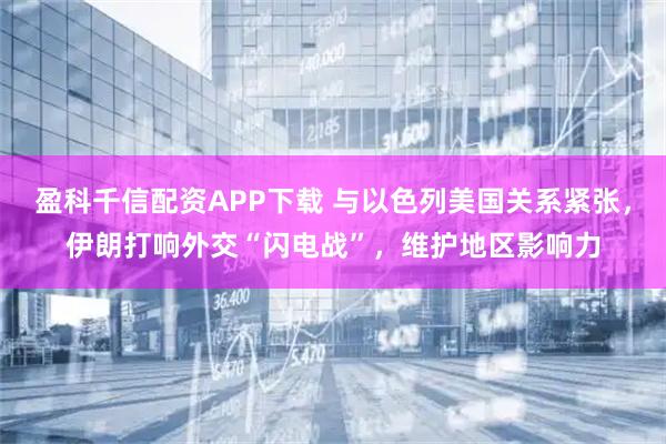 盈科千信配资APP下载 与以色列美国关系紧张，伊朗打响外交“闪电战”，维护地区影响力