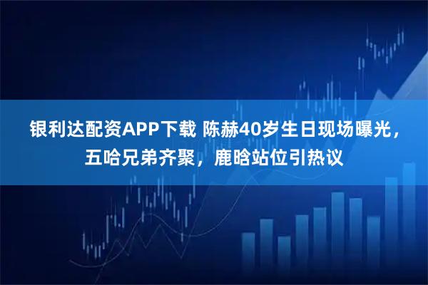 银利达配资APP下载 陈赫40岁生日现场曝光,五哈兄弟齐聚,鹿晗站位引热议