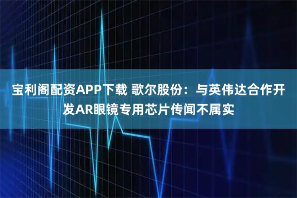 宝利阁配资APP下载 歌尔股份：与英伟达合作开发AR眼镜专用芯片传闻不属实