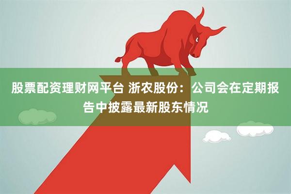 股票配资理财网平台 浙农股份：公司会在定期报告中披露最新股东情况