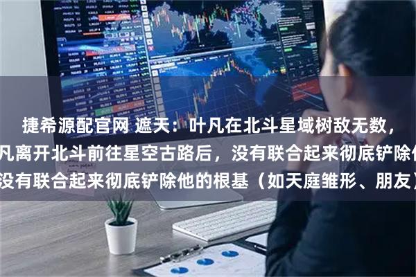 捷希源配官网 遮天:叶凡在北斗星域树敌无数,为何这些敌对势力在叶凡离开北斗前往星空古路后,没有联合起来彻底铲除他的根基(如天庭雏形、朋友)?