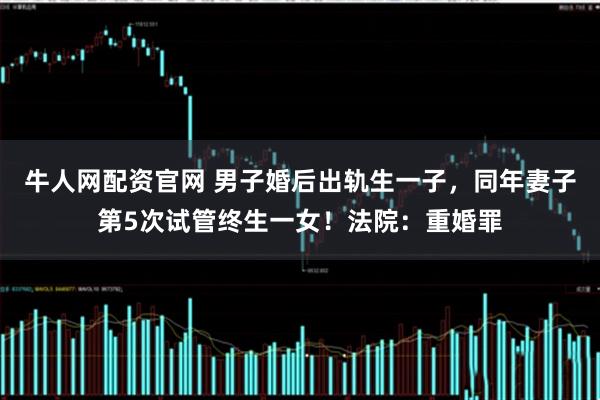 牛人网配资官网 男子婚后出轨生一子，同年妻子第5次试管终生一女！法院：重婚罪