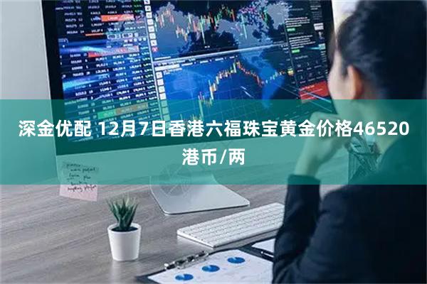 深金优配 12月7日香港六福珠宝黄金价格46520港币/两