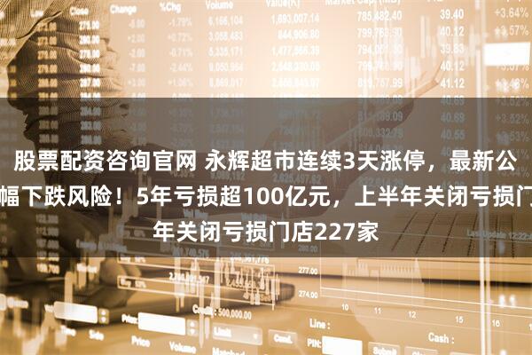 股票配资咨询官网 永辉超市连续3天涨停，最新公告：存大幅下跌风险！5年亏损超100亿元，上半年关闭亏损门店227家