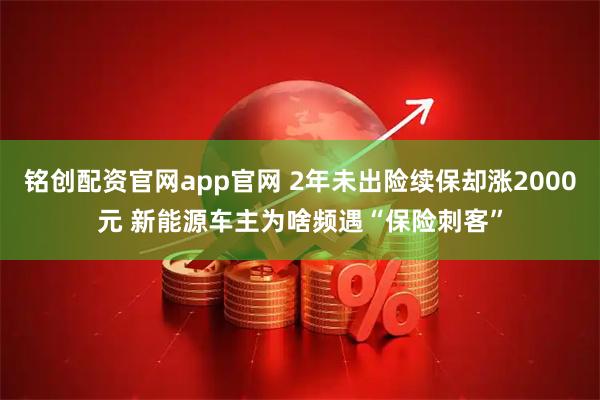 铭创配资官网app官网 2年未出险续保却涨2000元 新能源车主为啥频遇“保险刺客”