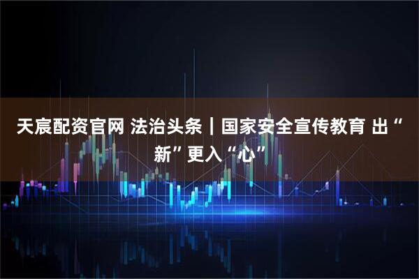 天宸配资官网 法治头条｜国家安全宣传教育 出“新”更入“心”
