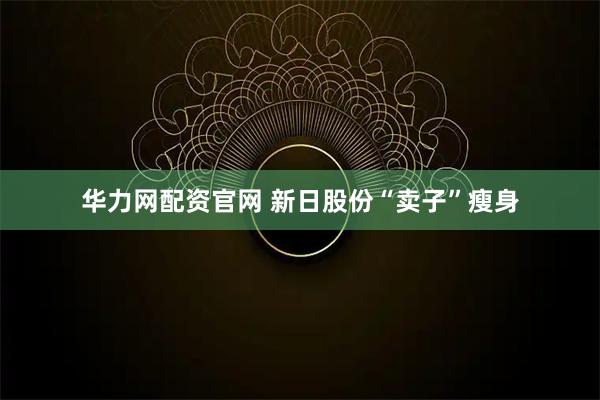 华力网配资官网 新日股份“卖子”瘦身