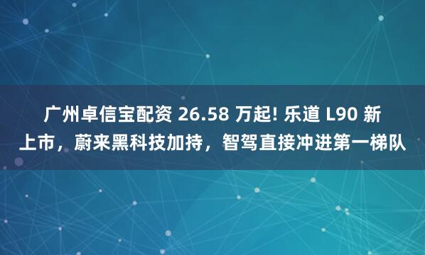 广州卓信宝配资 26.58 万起! 乐道 L90 新上市，蔚来黑科技加持，智驾直接冲进第一梯队