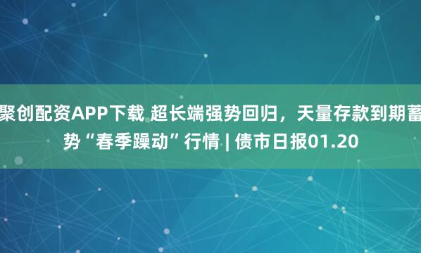 聚创配资APP下载 超长端强势回归，天量存款到期蓄势“春季躁动”行情 | 债市日报01.20