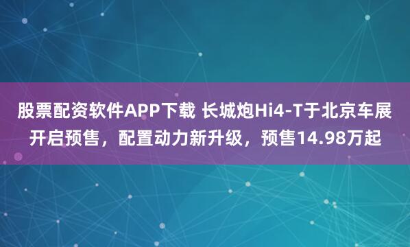 股票配资软件APP下载 长城炮Hi4-T于北京车展开启预售，配置动力新升级，预售14.98万起