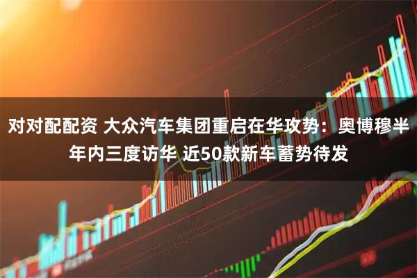 对对配配资 大众汽车集团重启在华攻势：奥博穆半年内三度访华 近50款新车蓄势待发
