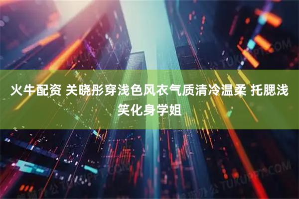 火牛配资 关晓彤穿浅色风衣气质清冷温柔 托腮浅笑化身学姐