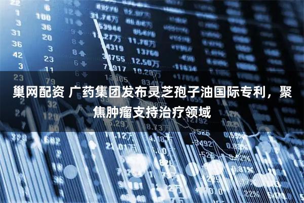 巢网配资 广药集团发布灵芝孢子油国际专利，聚焦肿瘤支持治疗领域