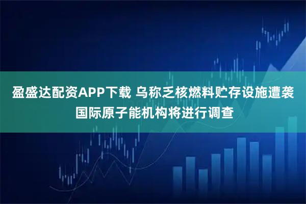 盈盛达配资APP下载 乌称乏核燃料贮存设施遭袭 国际原子能机构将进行调查