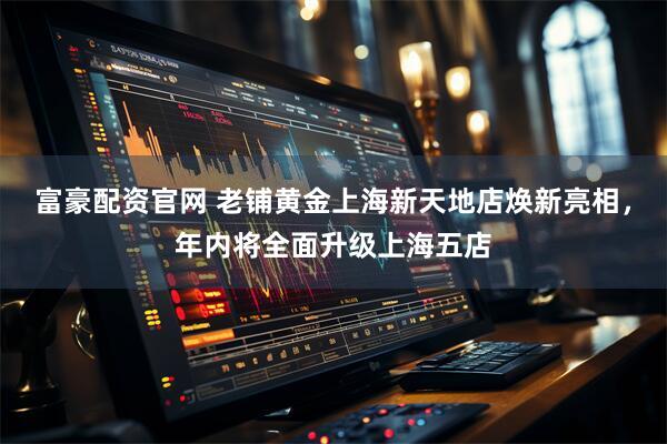 富豪配资官网 老铺黄金上海新天地店焕新亮相，年内将全面升级上海五店