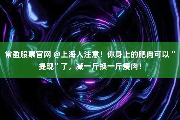 常盈股票官网 @上海人注意！你身上的肥肉可以“提现”了，减一斤换一斤瘦肉！