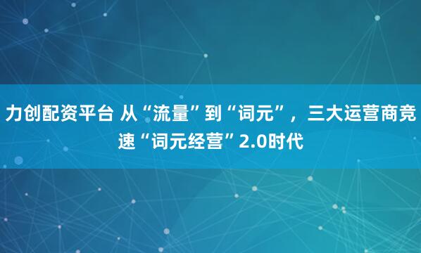 力创配资平台 从“流量”到“词元”，三大运营商竞速“词元经营”2.0时代
