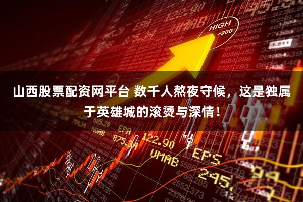山西股票配资网平台 数千人熬夜守候，这是独属于英雄城的滚烫与深情！