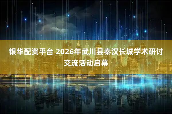 银华配资平台 2026年武川县秦汉长城学术研讨交流活动启幕