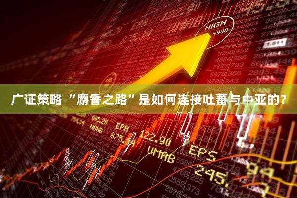 广证策略 “麝香之路”是如何连接吐蕃与中亚的？