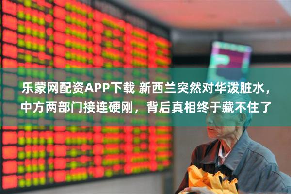 乐蒙网配资APP下载 新西兰突然对华泼脏水，中方两部门接连硬刚，背后真相终于藏不住了