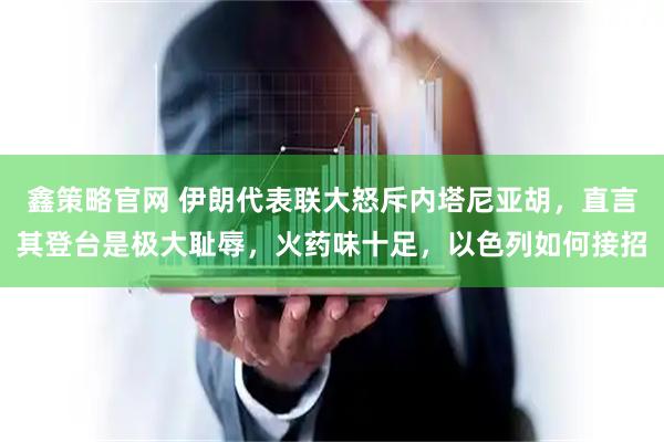 鑫策略官网 伊朗代表联大怒斥内塔尼亚胡，直言其登台是极大耻辱，火药味十足，以色列如何接招