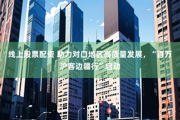 线上股票配资 助力对口地区高质量发展，“百万沪客边疆行”启动