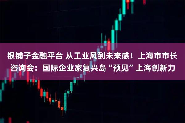 银铺子金融平台 从工业风到未来感！上海市市长咨询会：国际企业家复兴岛“预见”上海创新力